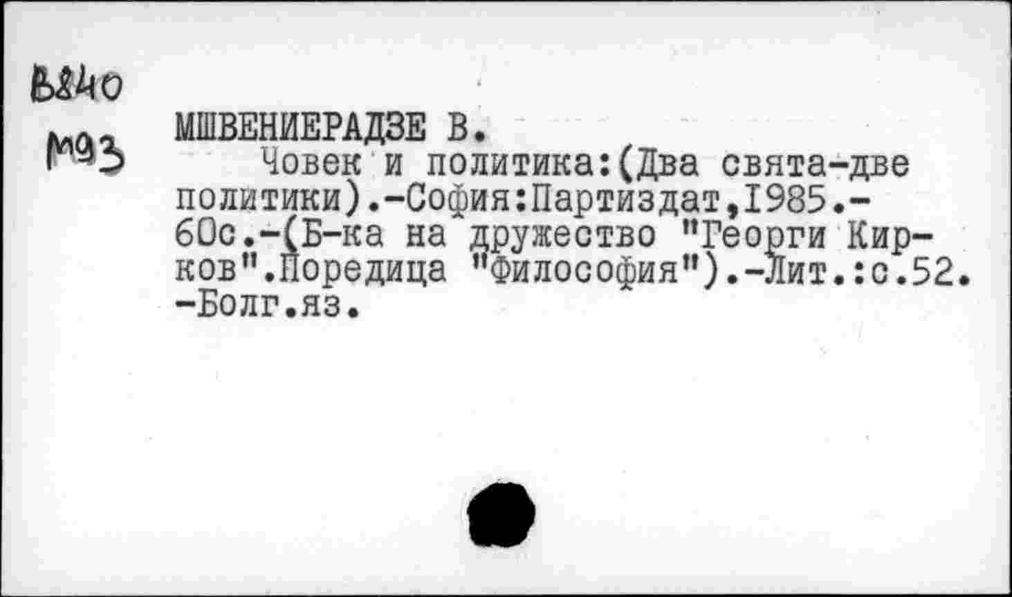 ﻿№5
МШВЕНИЕРАДЗЕ В.
Човек и политика:(Два свята-две политики).-София:Партиздат,1985.-60с.-(Б-ка на дружество ’’Георги Кирков ”. Поре ди ца "Фи л о с офи я ’’). -Ли т.: с. 5 2. -Болг.яз.